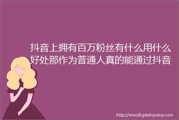 抖音上拥有百万粉丝有什么用什么好处那作为普通人真的能通过抖音赚钱吗